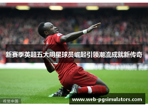 新赛季英超五大明星球员崛起引领潮流成就新传奇