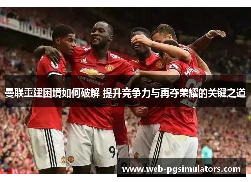 曼联重建困境如何破解 提升竞争力与再夺荣耀的关键之道