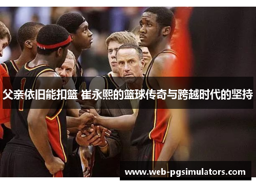 父亲依旧能扣篮 崔永熙的篮球传奇与跨越时代的坚持