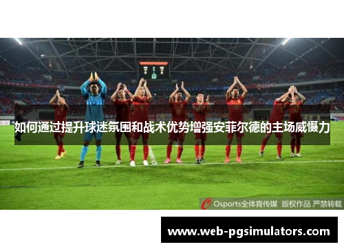 如何通过提升球迷氛围和战术优势增强安菲尔德的主场威慑力