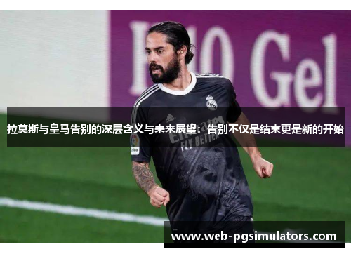 拉莫斯与皇马告别的深层含义与未来展望：告别不仅是结束更是新的开始