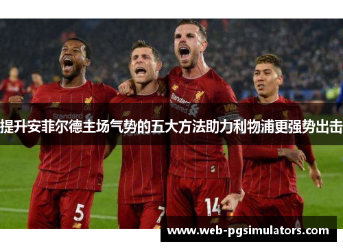 提升安菲尔德主场气势的五大方法助力利物浦更强势出击