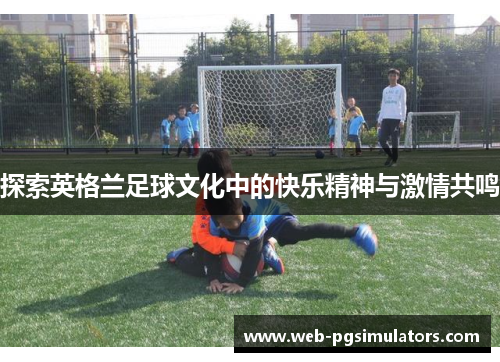 探索英格兰足球文化中的快乐精神与激情共鸣