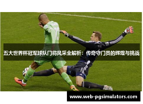 五大世界杯冠军球队门将风采全解析：传奇守门员的辉煌与挑战