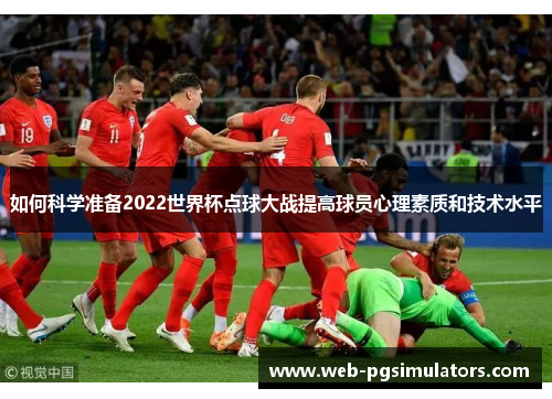 如何科学准备2022世界杯点球大战提高球员心理素质和技术水平