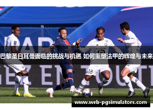 巴黎圣日耳曼面临的挑战与机遇 如何重塑法甲的辉煌与未来