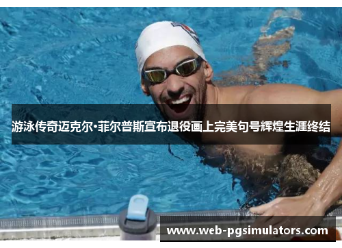 游泳传奇迈克尔·菲尔普斯宣布退役画上完美句号辉煌生涯终结